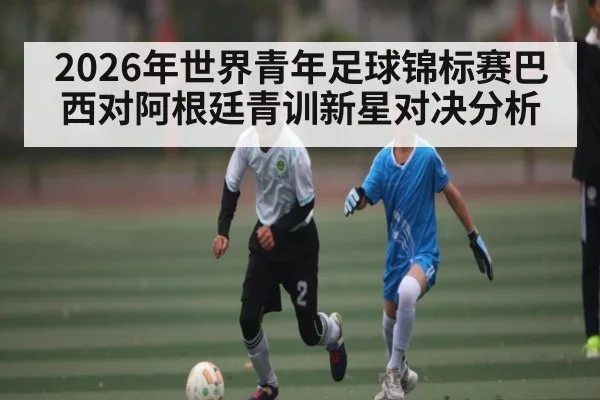 2026年世界青年足球锦标赛巴西对阿根廷青训新星对决分析