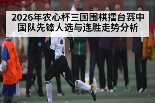 2026年农心杯三国围棋擂台赛中国队先锋人选与连胜走势分析
